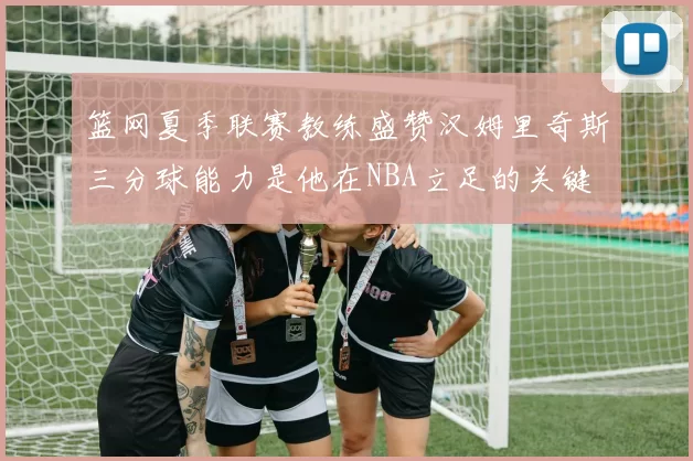篮网夏季联赛教练盛赞汉姆里奇斯三分球能力是他在NBA立足的关键